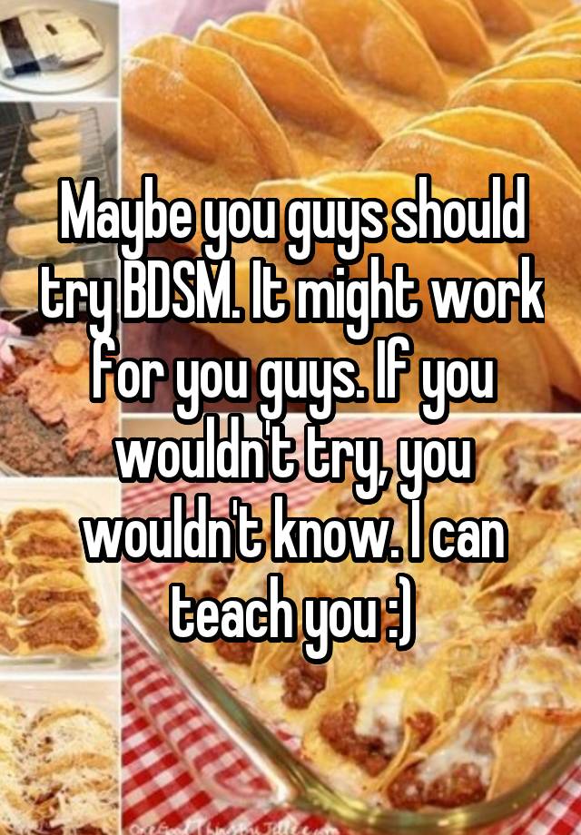 Maybe you guys should try BDSM. It might work for you guys. If you wouldn't try, you wouldn't know. I can teach you :)