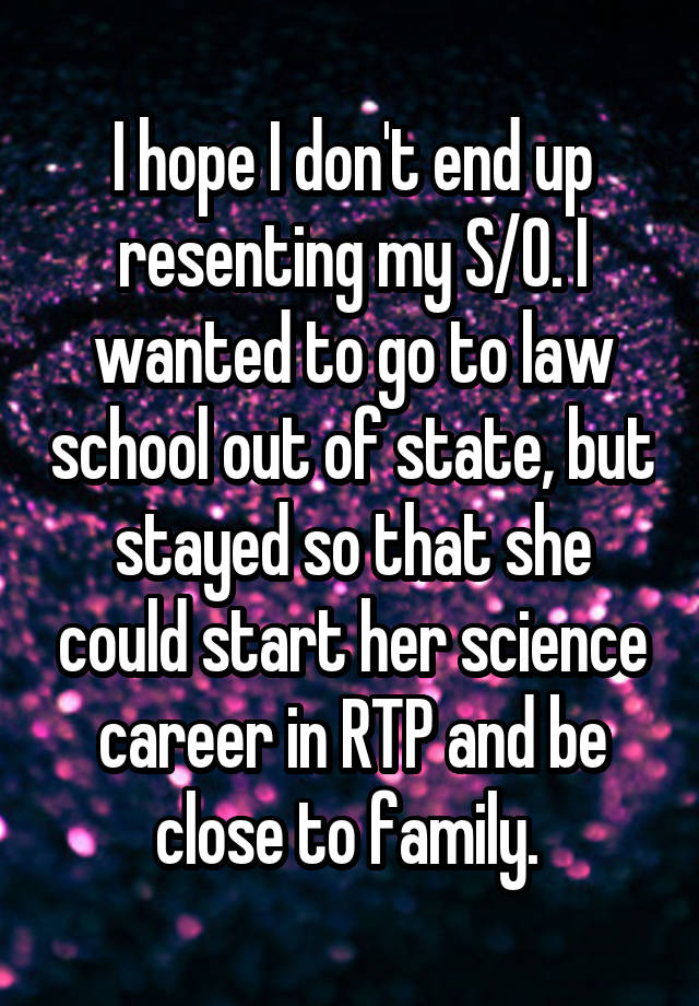 I hope I don't end up resenting my S/O. I wanted to go to law school out of state, but stayed so that she could start her science career in RTP and be close to family. 