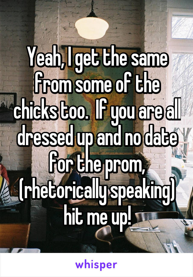 Yeah, I get the same from some of the chicks too.  If you are all dressed up and no date for the prom, (rhetorically speaking) hit me up!