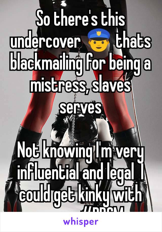 So there's this  undercover 👮 thats blackmailing for being a mistress, slaves serves

Not knowing I'm very influential and legal  I could get kinky with anyone #BDSM 