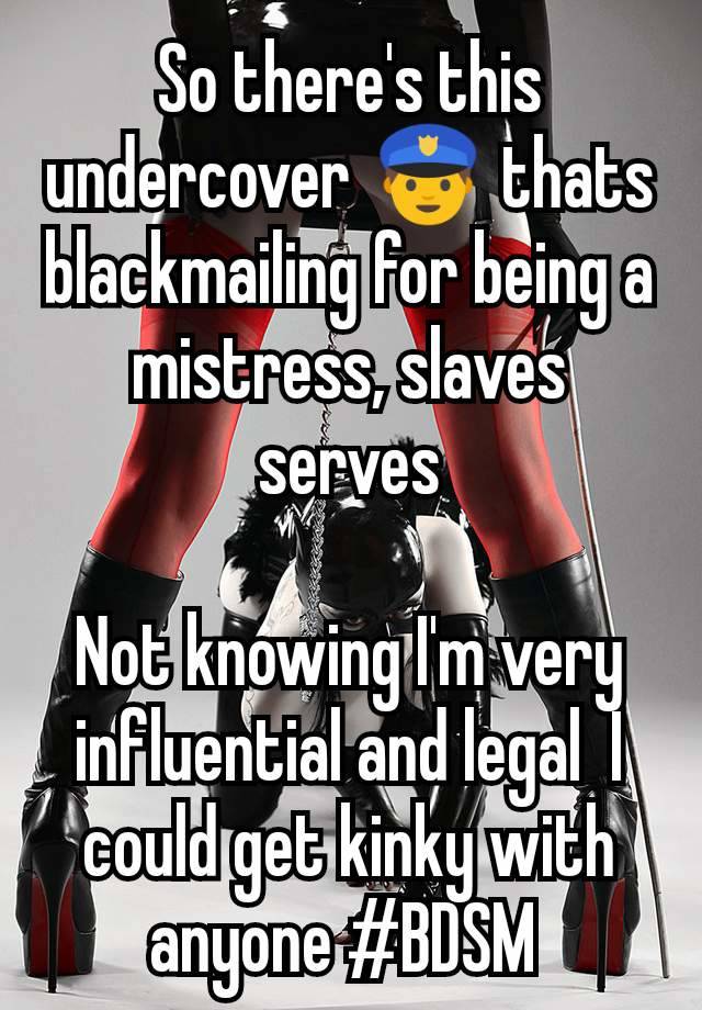 So there's this  undercover 👮 thats blackmailing for being a mistress, slaves serves

Not knowing I'm very influential and legal  I could get kinky with anyone #BDSM 