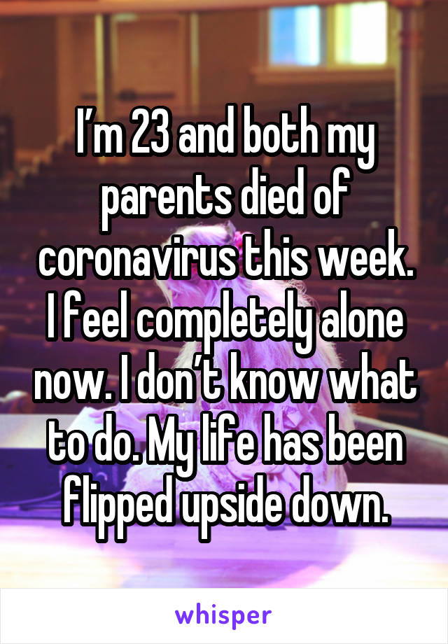 I’m 23 and both my parents died of coronavirus this week. I feel completely alone now. I don’t know what to do. My life has been flipped upside down.
