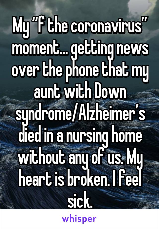 My “f the coronavirus” moment... getting news over the phone that my aunt with Down syndrome/Alzheimer’s died in a nursing home without any of us. My heart is broken. I feel sick.