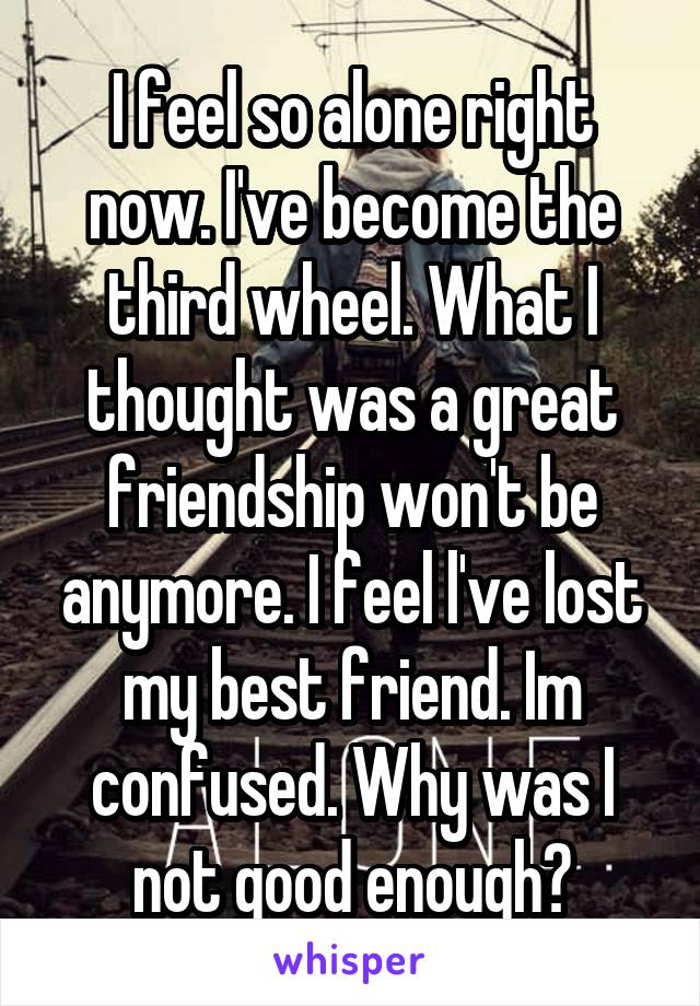 I feel so alone right now. I've become the third wheel. What I thought was a great friendship won't be anymore. I feel l've lost my best friend. Im confused. Why was I not good enough?