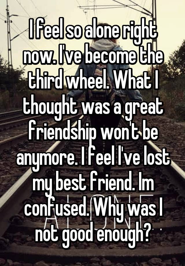 I feel so alone right now. I've become the third wheel. What I thought was a great friendship won't be anymore. I feel l've lost my best friend. Im confused. Why was I not good enough?