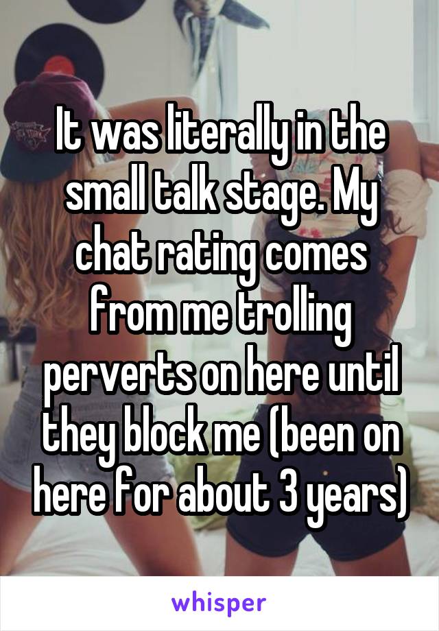 It was literally in the small talk stage. My chat rating comes from me trolling perverts on here until they block me (been on here for about 3 years)