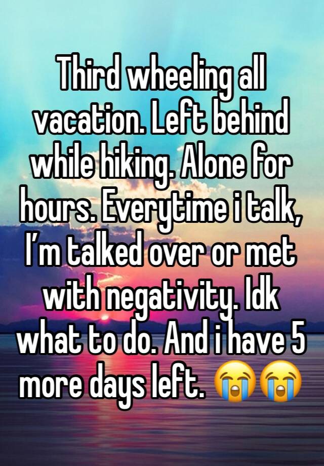 Third wheeling all vacation. Left behind while hiking. Alone for hours. Everytime i talk, I’m talked over or met with negativity. Idk what to do. And i have 5 more days left. 😭😭