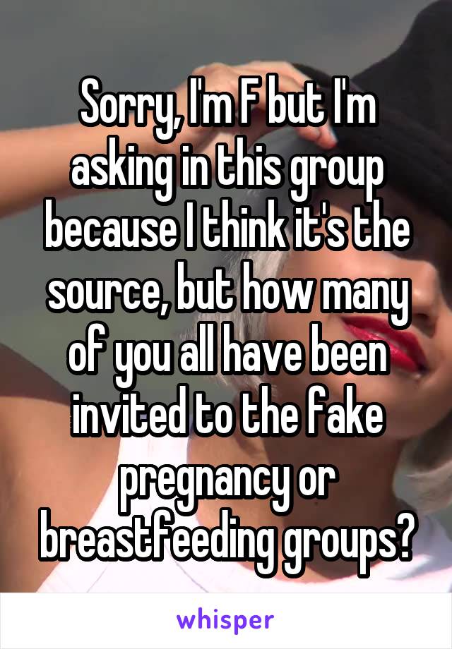 Sorry, I'm F but I'm asking in this group because I think it's the source, but how many of you all have been invited to the fake pregnancy or breastfeeding groups?