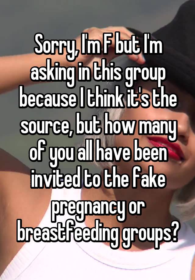 Sorry, I'm F but I'm asking in this group because I think it's the source, but how many of you all have been invited to the fake pregnancy or breastfeeding groups?