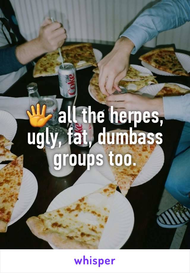 🖐 all the herpes, ugly, fat, dumbass groups too.