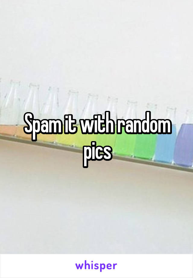 Spam it with random pics