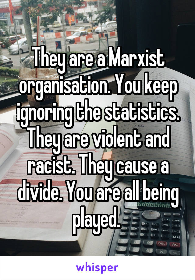 They are a Marxist organisation. You keep ignoring the statistics. They are violent and racist. They cause a divide. You are all being played. 