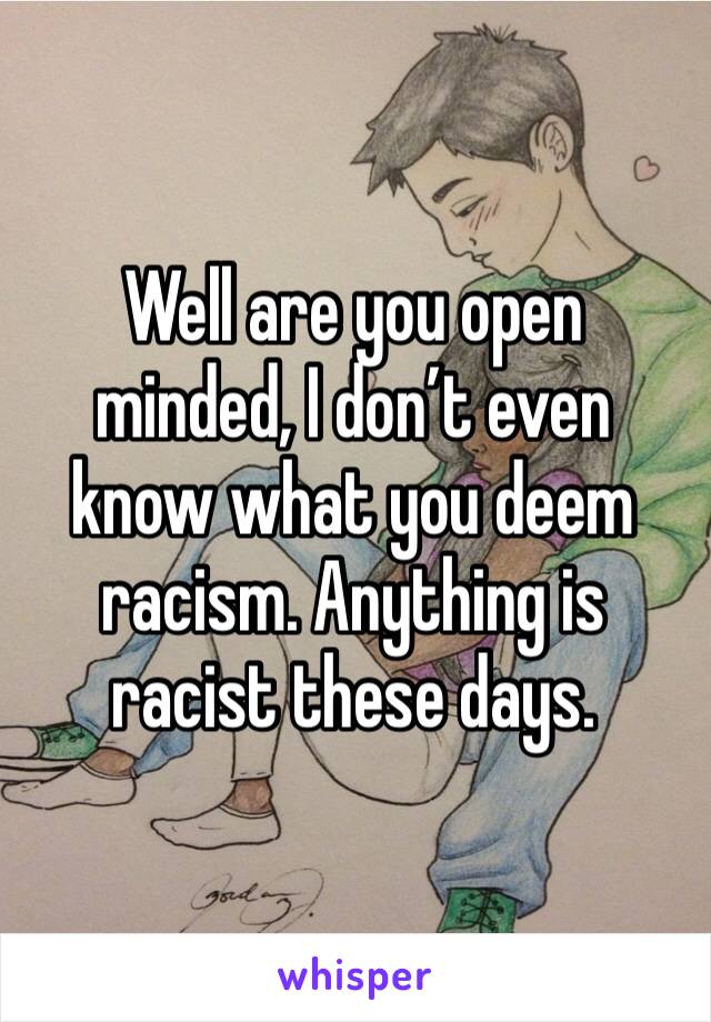 Well are you open minded, I don’t even know what you deem racism. Anything is racist these days.