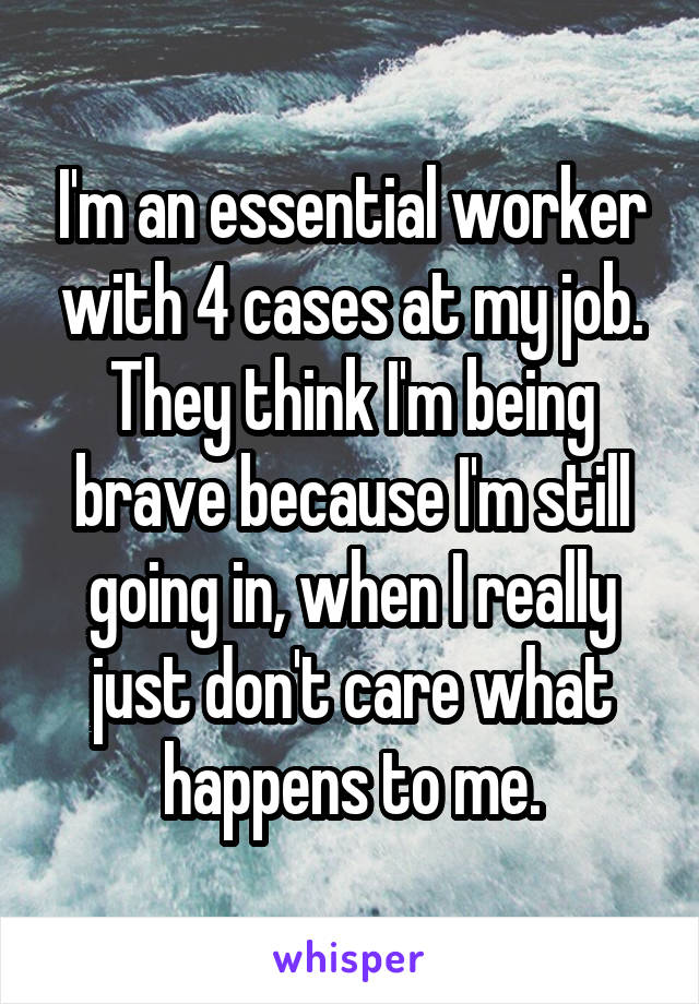 I'm an essential worker with 4 cases at my job. They think I'm being brave because I'm still going in, when I really just don't care what happens to me.