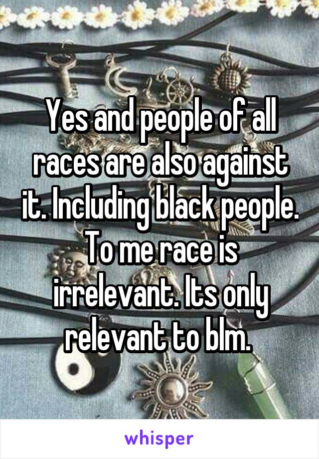 Yes and people of all races are also against it. Including black people. To me race is irrelevant. Its only relevant to blm. 