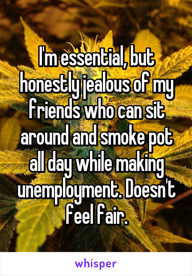 I'm essential, but honestly jealous of my friends who can sit around and smoke pot all day while making unemployment. Doesn't feel fair.