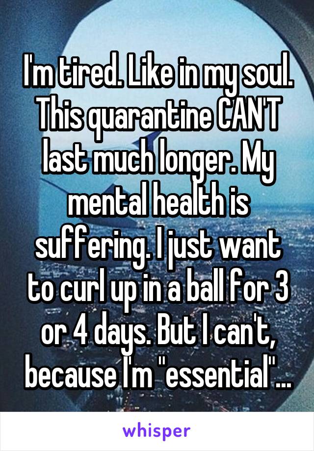 I'm tired. Like in my soul. This quarantine CAN'T last much longer. My mental health is suffering. I just want to curl up in a ball for 3 or 4 days. But I can't, because I'm "essential"...