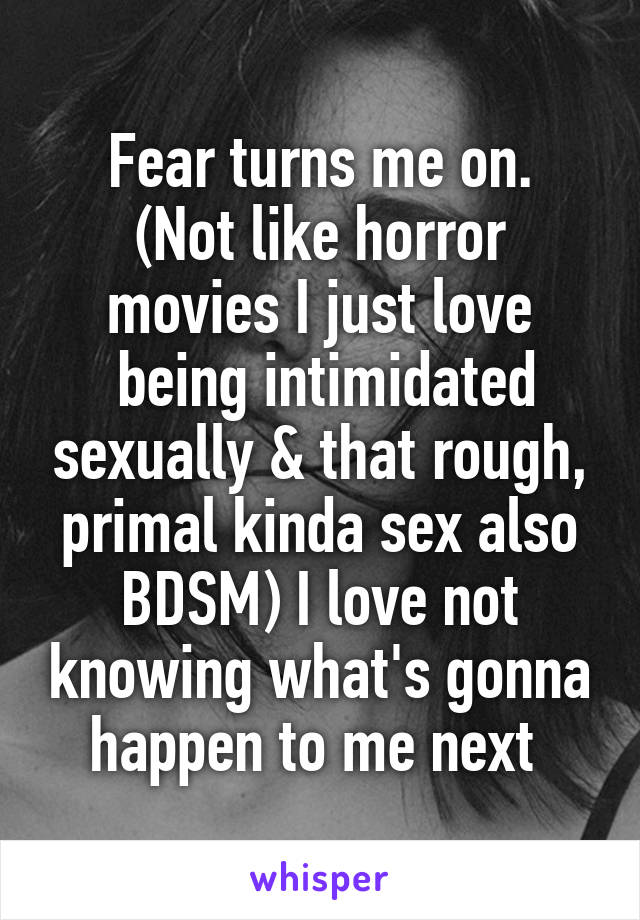 Fear turns me on.
(Not like horror movies I just love
 being intimidated sexually & that rough, primal kinda sex also BDSM) I love not knowing what's gonna happen to me next 