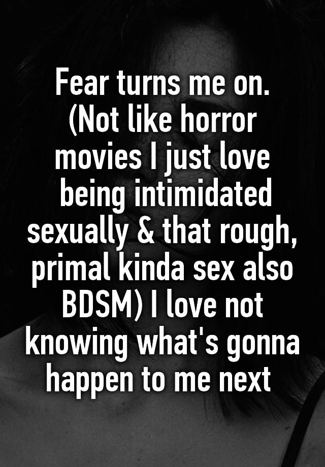 Fear turns me on.
(Not like horror movies I just love
 being intimidated sexually & that rough, primal kinda sex also BDSM) I love not knowing what's gonna happen to me next 