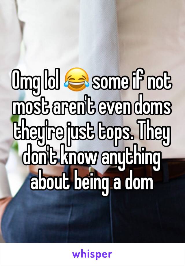 Omg Iol 😂 some if not most aren't even doms they're just tops. They don't know anything about being a dom