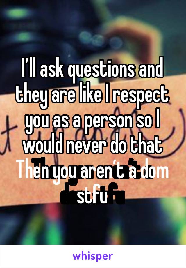 I’ll ask questions and they are like I respect you as a person so I would never do that 
Then you aren’t a dom stfu 