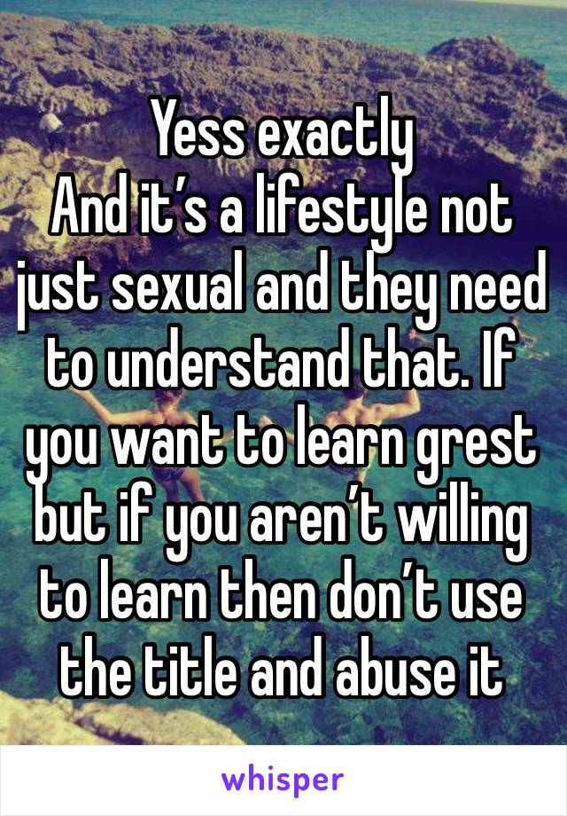 Yess exactly 
And it’s a lifestyle not just sexual and they need to understand that. If you want to learn grest but if you aren’t willing to learn then don’t use the title and abuse it 