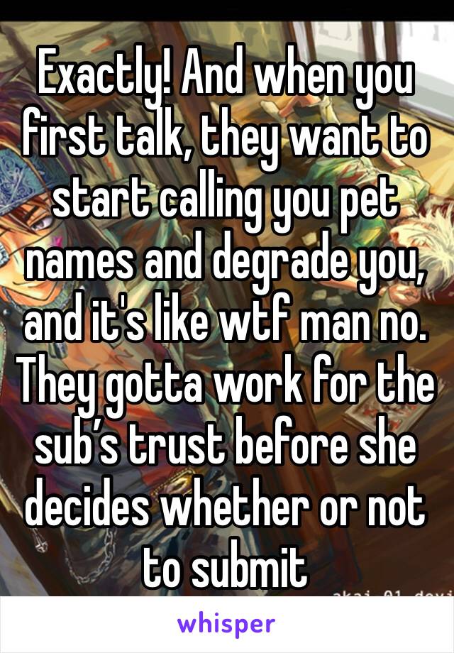 Exactly! And when you first talk, they want to start calling you pet names and degrade you, and it's like wtf man no. They gotta work for the sub’s trust before she decides whether or not to submit