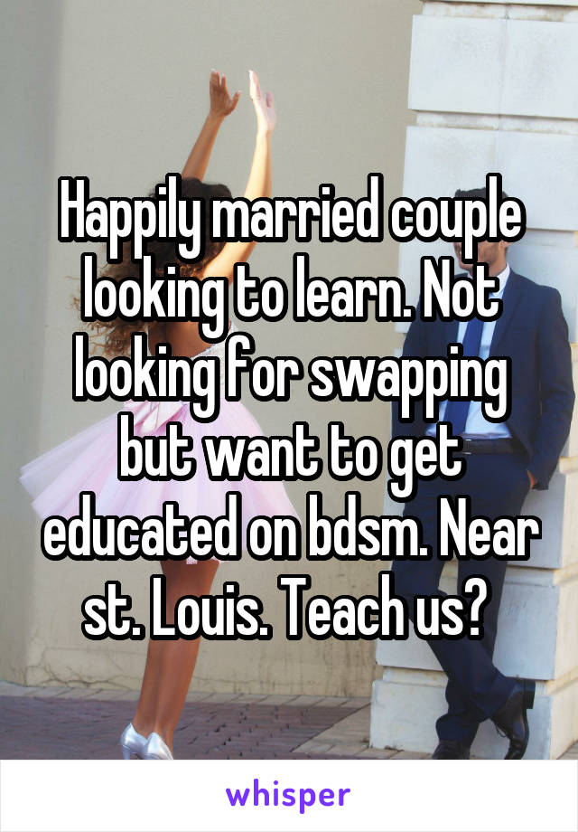 Happily married couple looking to learn. Not looking for swapping but want to get educated on bdsm. Near st. Louis. Teach us? 