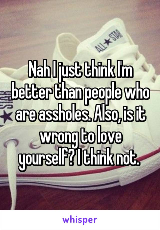 Nah I just think I'm better than people who are assholes. Also, is it wrong to love yourself? I think not. 