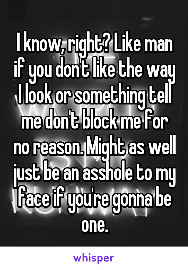 I know, right? Like man if you don't like the way I look or something tell me don't block me for no reason. Might as well just be an asshole to my face if you're gonna be one.