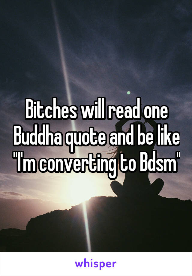 Bitches will read one Buddha quote and be like "I'm converting to Bdsm"