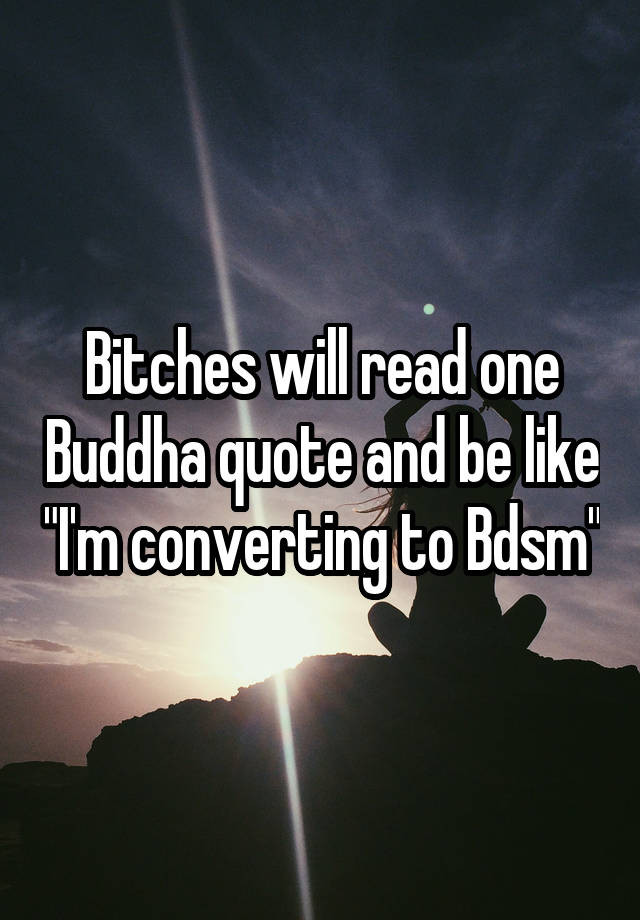 Bitches will read one Buddha quote and be like "I'm converting to Bdsm"