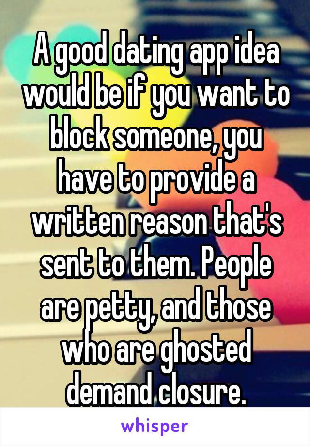 A good dating app idea would be if you want to block someone, you have to provide a written reason that's sent to them. People are petty, and those who are ghosted demand closure.