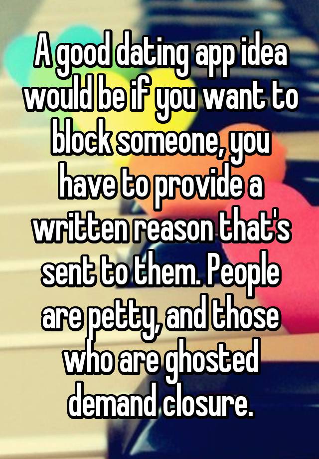 A good dating app idea would be if you want to block someone, you have to provide a written reason that's sent to them. People are petty, and those who are ghosted demand closure.