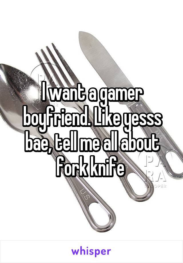 I want a gamer boyfriend. Like yesss bae, tell me all about fork knife 