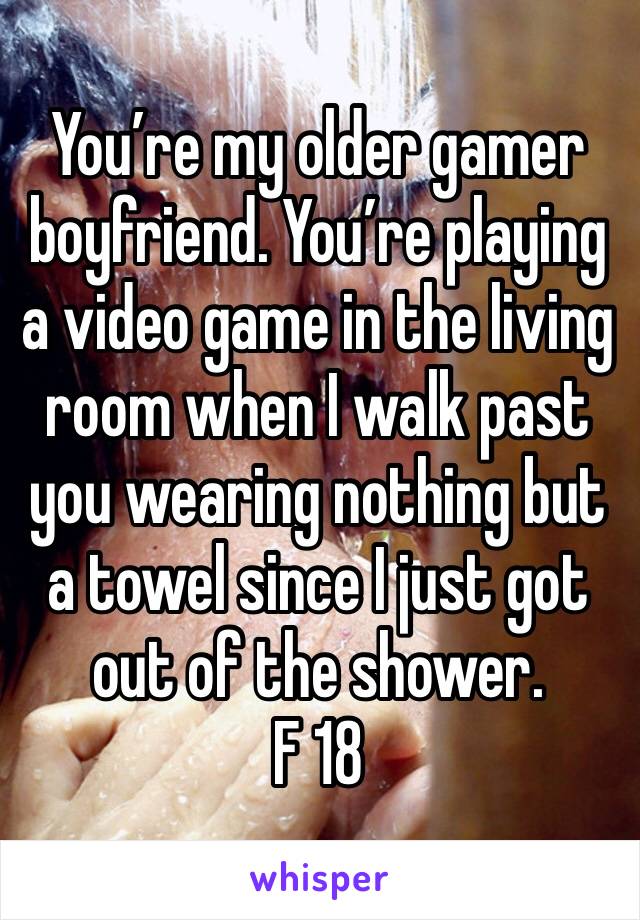 You’re my older gamer boyfriend. You’re playing a video game in the living room when I walk past you wearing nothing but a towel since I just got out of the shower. 
F 18 