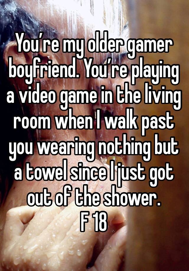 You’re my older gamer boyfriend. You’re playing a video game in the living room when I walk past you wearing nothing but a towel since I just got out of the shower. 
F 18 