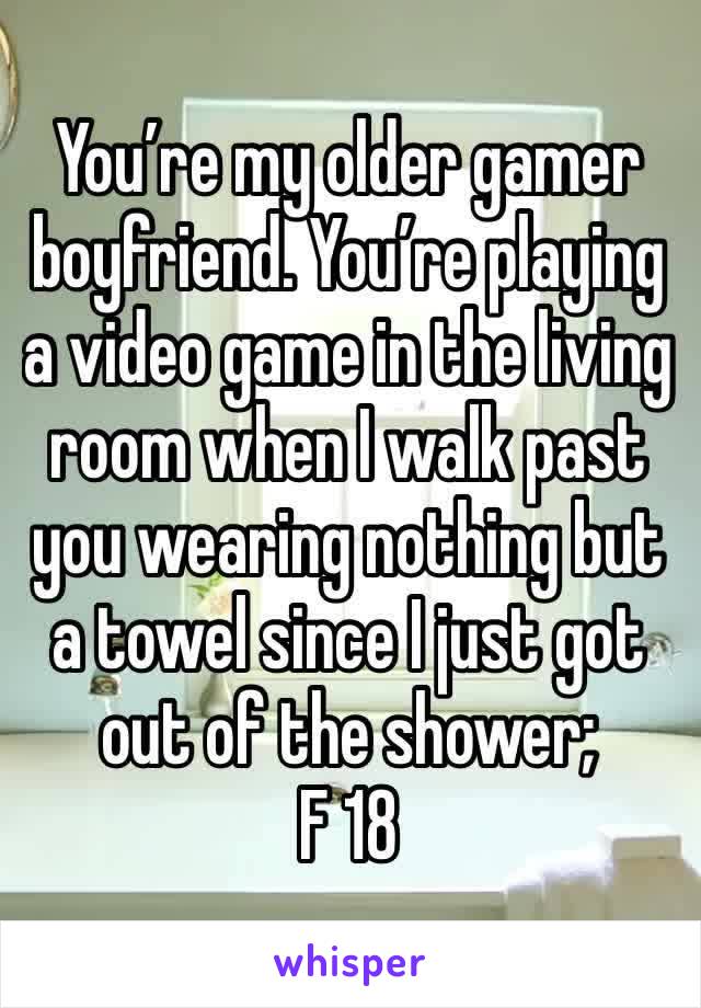 You’re my older gamer boyfriend. You’re playing a video game in the living room when I walk past you wearing nothing but a towel since I just got out of the shower; 
F 18 