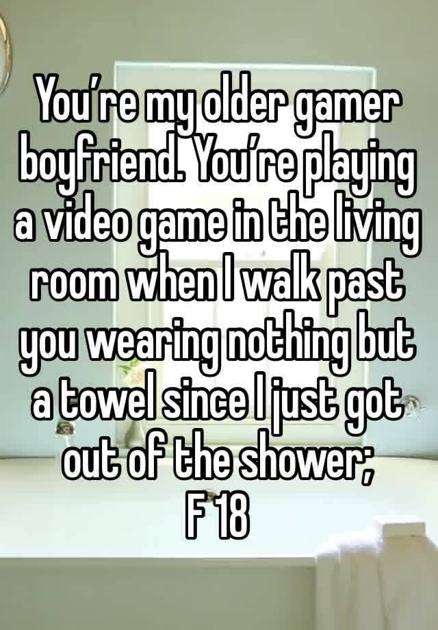 You’re my older gamer boyfriend. You’re playing a video game in the living room when I walk past you wearing nothing but a towel since I just got out of the shower; 
F 18 