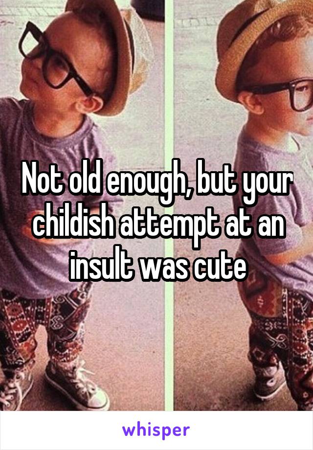 Not old enough, but your childish attempt at an insult was cute