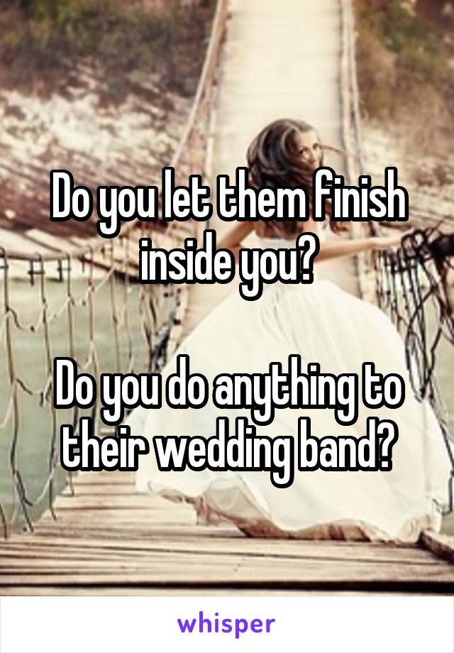 Do you let them finish inside you?

Do you do anything to their wedding band?