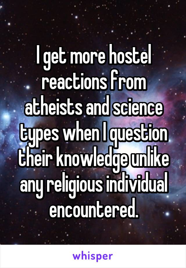 I get more hostel reactions from atheists and science types when I question their knowledge unlike any religious individual encountered.