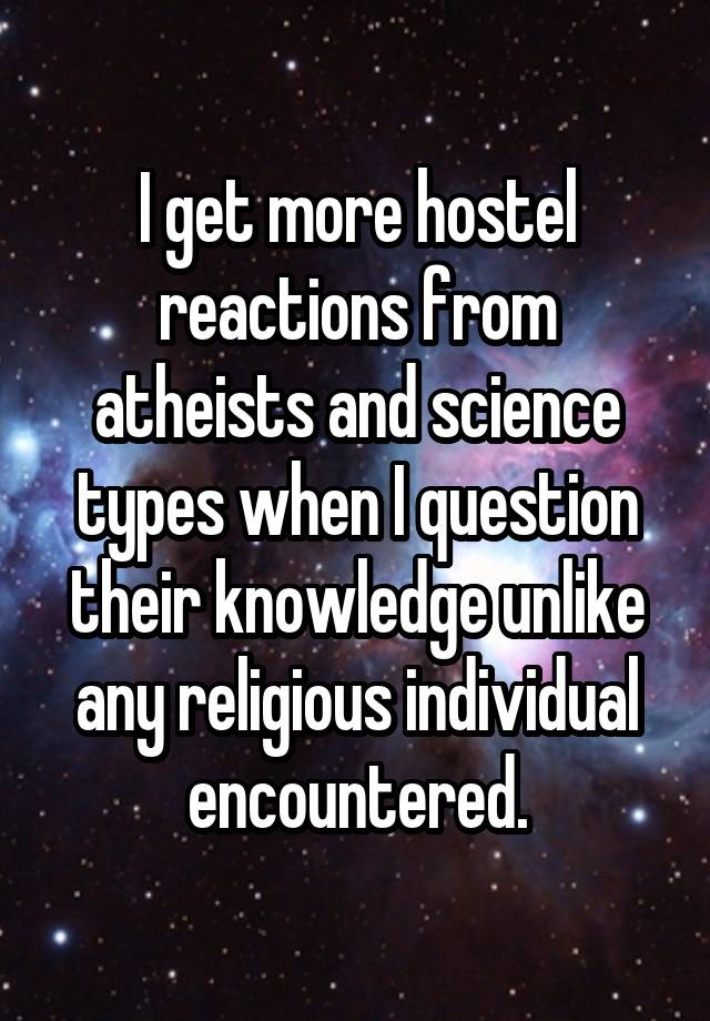 I get more hostel reactions from atheists and science types when I question their knowledge unlike any religious individual encountered.