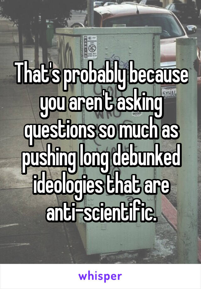 That's probably because you aren't asking questions so much as pushing long debunked ideologies that are anti-scientific.