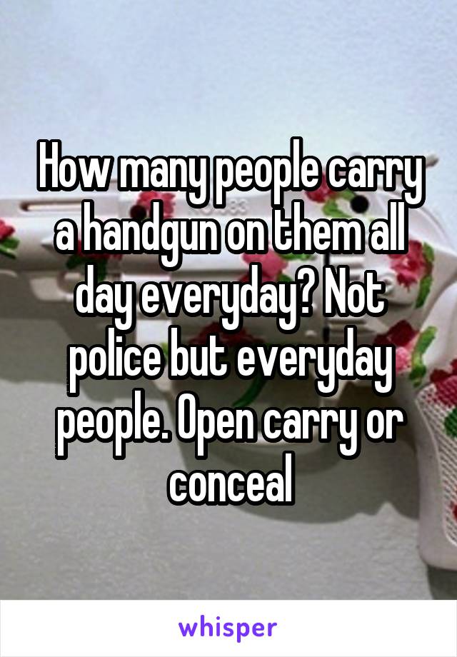 How many people carry a handgun on them all day everyday? Not police but everyday people. Open carry or conceal