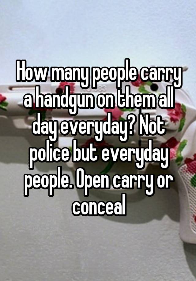 How many people carry a handgun on them all day everyday? Not police but everyday people. Open carry or conceal