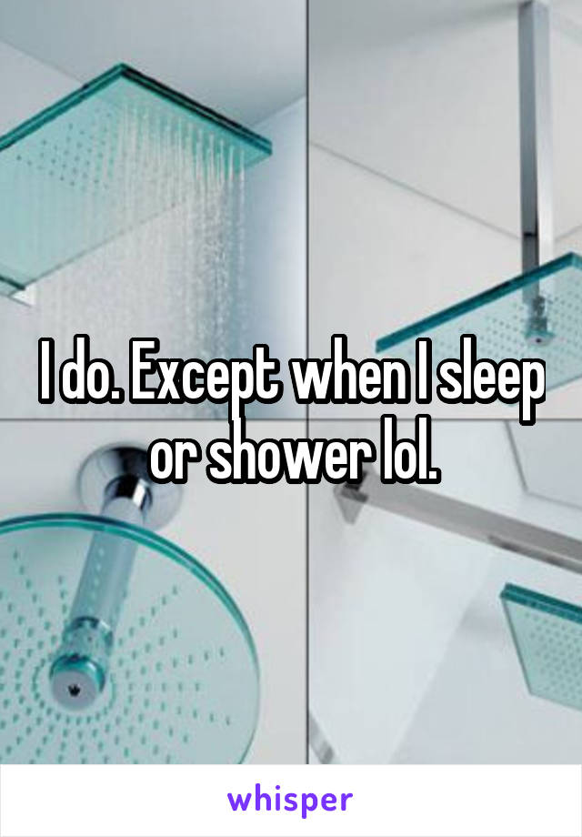 I do. Except when I sleep or shower lol.