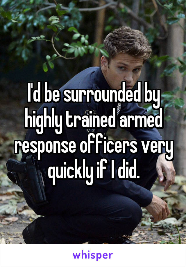 I'd be surrounded by highly trained armed response officers very quickly if I did.