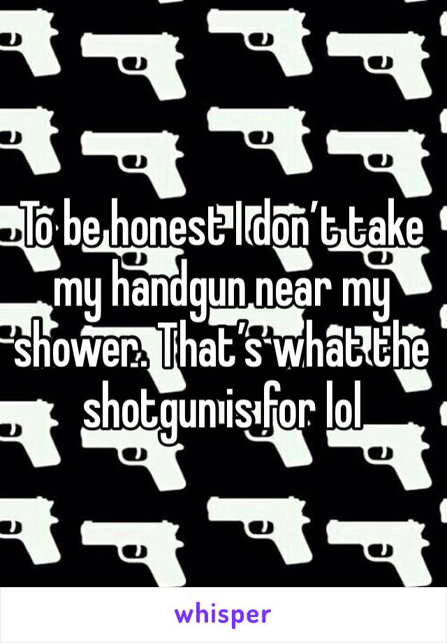 To be honest I don’t take my handgun near my shower. That’s what the shotgun is for lol