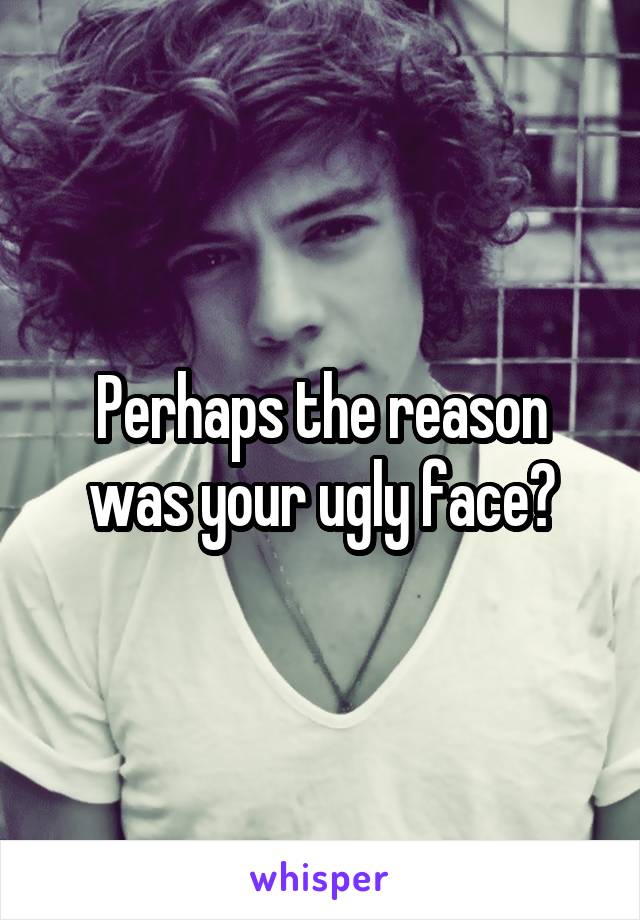 Perhaps the reason was your ugly face?